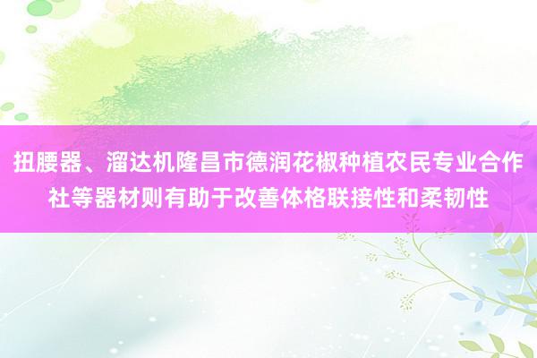 扭腰器、溜达机隆昌市德润花椒种植农民专业合作社等器材则有助于改善体格联接性和柔韧性